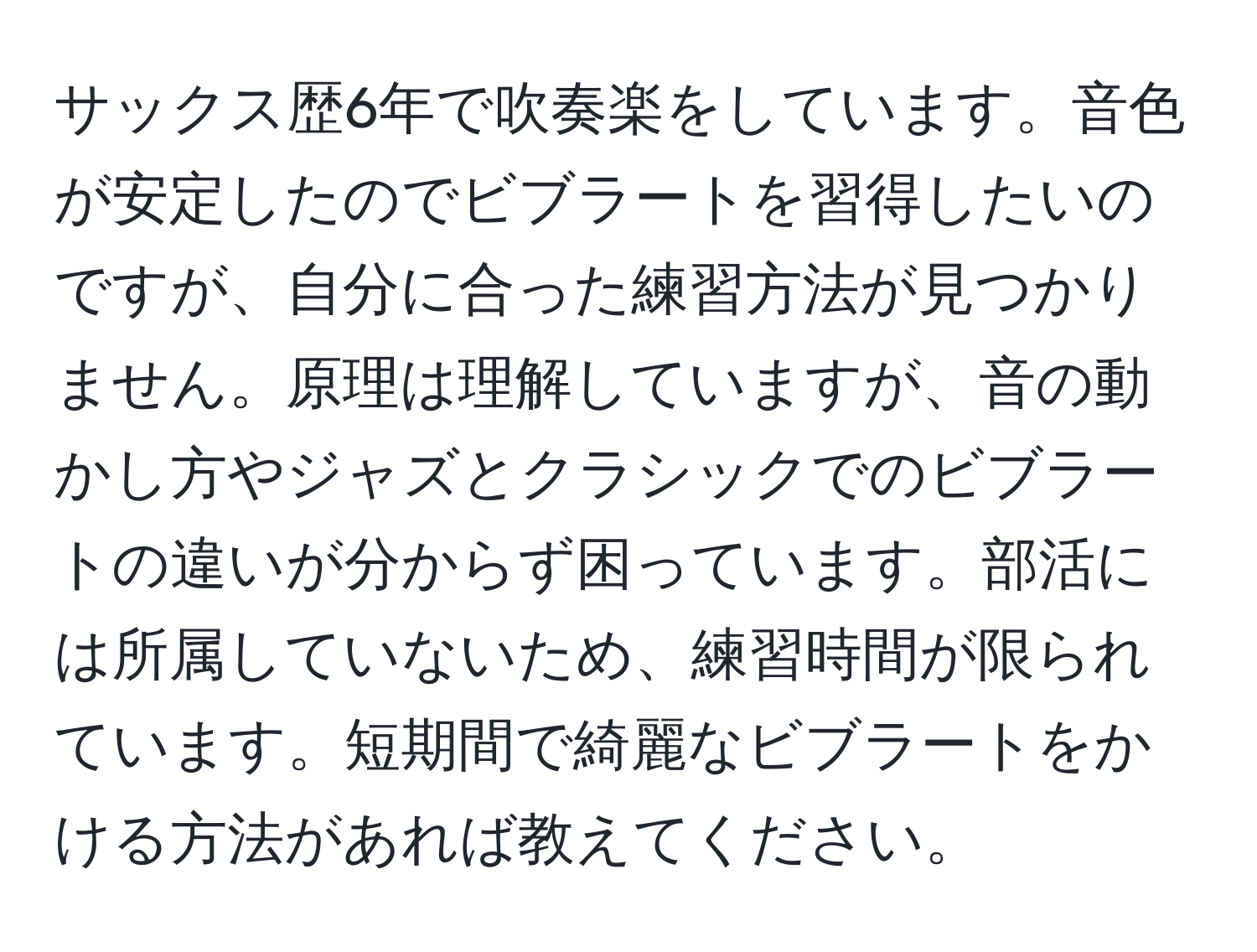 サックス歴6年で吹奏楽をしています。音色が安定したのでビブラートを習得したいのですが、自分に合った練習方法が見つかりません。原理は理解していますが、音の動かし方やジャズとクラシックでのビブラートの違いが分からず困っています。部活には所属していないため、練習時間が限られています。短期間で綺麗なビブラートをかける方法があれば教えてください。