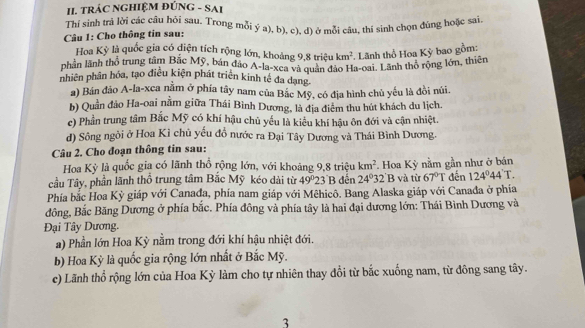 TRÁC NGHIỆM ĐÚNG - SAI
Thi sinh trả lời các câu hỏi sau. Trong mỗi ý a). b), c), d) ở mỗi câu, thí sinh chọn đúng hoặc sai
Câu 1: Cho thông tin sau:
Hoa Kỳ là quốc gia có điện tích rộng lớn, khoảng 9,8 triệu km^2 Lãnh thổ Hoa Kỳ bao gồm:
phần lãnh thổ trung tâm Bắc Mỹ, bán đảo A-la-xea và quân đảo Ha-oai. Lãnh thỏ rộng lớn, thiên
nhiên phân hóa, tạo điều kiện phát triển kinh tế đa dạng.
a) Bán đảo A-la-xca nằm ở phía tây nam của Bắc Mỹ, có địa hình chủ yếu là đồi núi.
b) Quần đảo Ha-oai nằm giữa Thái Bình Dương, là địa điểm thu hút khách du lịch.
c) Phần trung tâm Bắc Mỹ có khí hậu chủ yếu là kiểu khí hậu ôn đới và cận nhiệt.
d) Sông ngòi ở Hoa Kỉ chủ yếu đồ nước ra Đại Tây Dương và Thái Bình Dương.
Câu 2. Cho đoạn thông tin sau:
Hoa Kỳ là quốc gia có lãnh thổ rộng lớn, với khoảng 9,8 triệu km^2
cầu Tây, phần lãnh thổ trung tâm Bắc Mỹ kéo dài từ 49°2 3 B đến 24°32'B Hoa Kỳ nằm gần như ở bán đến 124°44'T.
và từ 67°T
Phía bắc Hoa Kỳ giáp với Canada, phía nam giáp với Mêhicô. Bang Alaska giáp với Canađa ở phía
đông, Bắc Băng Dương ở phía bắc. Phía đông và phía tây là hai đại dương lớn: Thái Bình Dương và
Đại Tây Dương.
a) Phần lớn Hoa Kỳ nằm trong đới khí hậu nhiệt đới.
b) Hoa Kỳ là quốc gia rộng lớn nhất ở Bắc Mỹ.
c) Lãnh thổ rộng lớn của Hoa Kỳ làm cho tự nhiên thay đổi từ bắc xuống nam, từ đông sang tây.
3