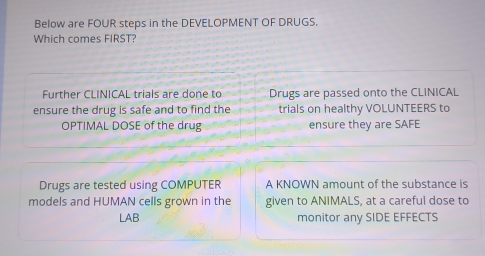 Below are FOUR steps in the DEVELOPMENT OF DRUGS. 
Which comes FIRST? 
Further CLINICAL trials are done to Drugs are passed onto the CLINICAL 
ensure the drug is safe and to find the trials on healthy VOLUNTEERS to 
OPTIMAL DOSE of the drug ensure they are SAFE 
Drugs are tested using COMPUTER A KNOWN amount of the substance is 
models and HUMAN cells grown in the given to ANIMALS, at a careful dose to 
LAB monitor any SIDE EFFECTS