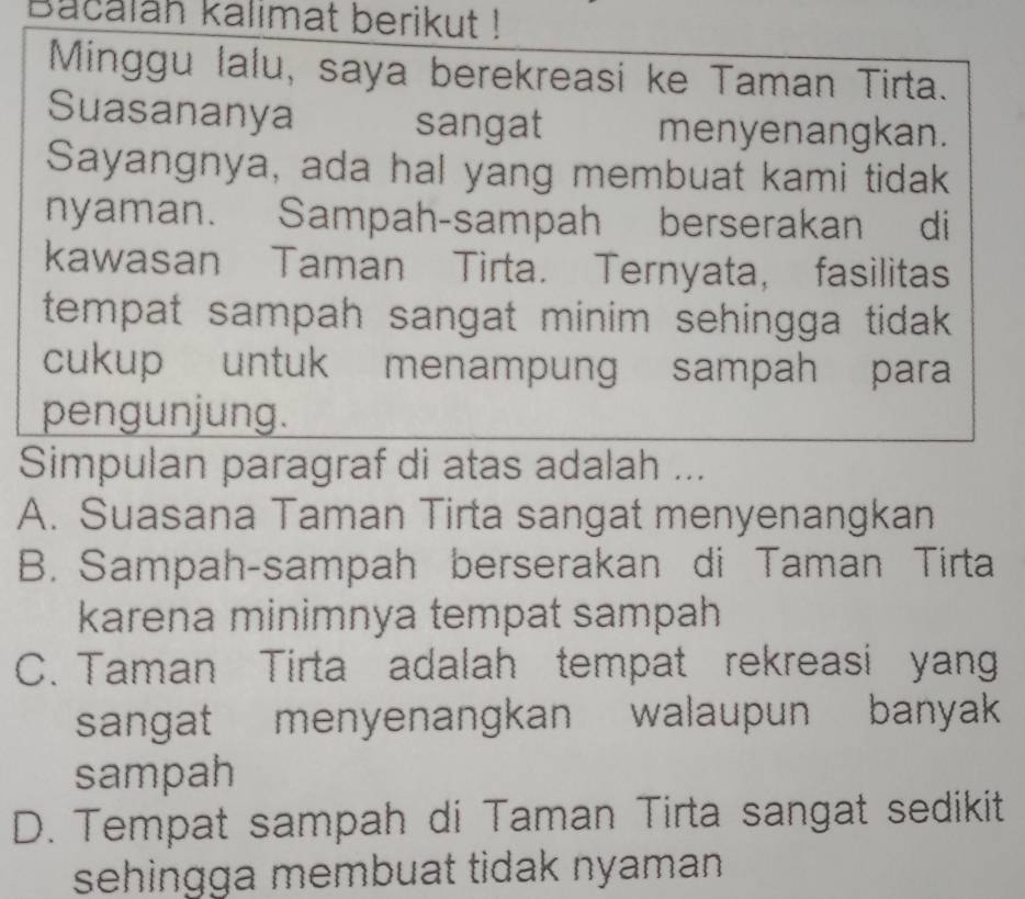 Bacalan kalımat berikut !
Minggu lalu, saya berekreasi ke Taman Tirta.
Suasananya sangat menyenangkan.
Sayangnya, ada hal yang membuat kami tidak
nyaman. Sampah-sampah berserakan di
kawasan Taman Tirta. Ternyata, fasilitas
tempat sampah sangat minim sehingga tidak .
cukup untuk menampung sampah para
pengunjung.
Simpulan paragraf di atas adalah ...
A. Suasana Taman Tirta sangat menyenangkan
B. Sampah-sampah berserakan di Taman Tirta
karena minimnya tempat sampah
C. Taman Tirta adalah tempat rekreasi yan
sangat menyenangkan walaupun banyak 
sampah
D. Tempat sampah di Taman Tirta sangat sedikit
sehingga membuat tidak nyaman .