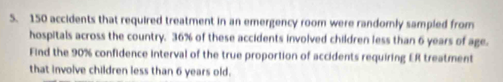 150 accidents that required treatment in an emergency room were randomly sampled from 
hospitals across the country. 36% of these accidents involved children less than 6 years of age. 
Find the 90% confidence interval of the true proportion of accidents requiring ER treatment 
that involve children less than 6 years old.