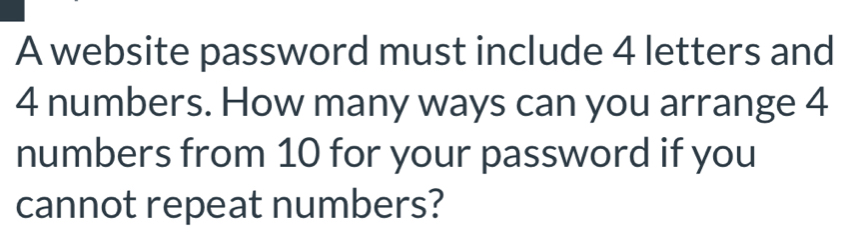 A website password must include 4 letters and
4 numbers. How many ways can you arrange 4
numbers from 10 for your password if you 
cannot repeat numbers?