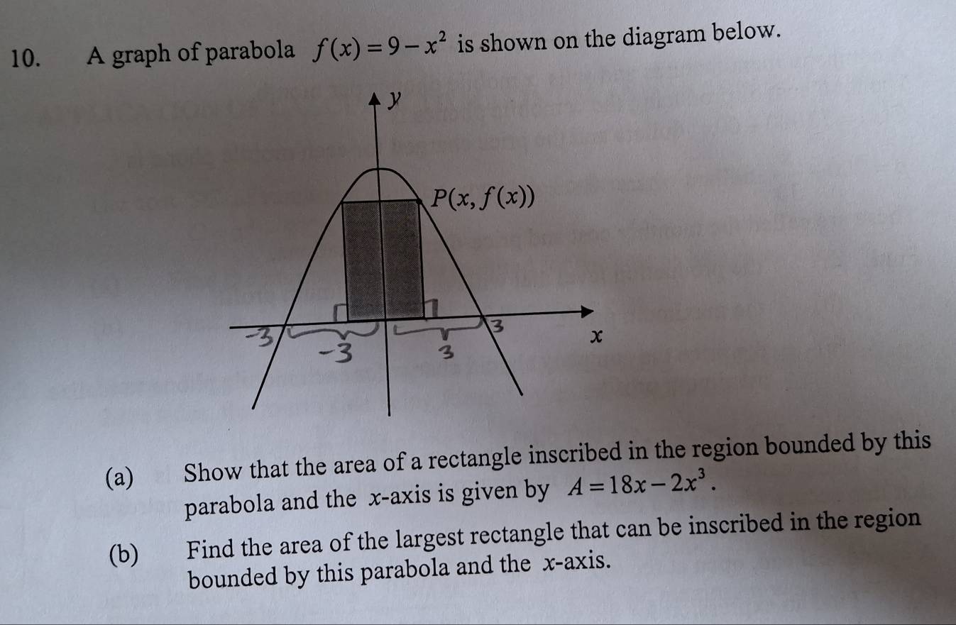 A graph of parabola f(x)=9-x^2 is shown on the diagram below.
(a) Show that the area of a rectangle inscribed in the region bounded by this
parabola and the x-axis is given by A=18x-2x^3.
(b) Find the area of the largest rectangle that can be inscribed in the region
bounded by this parabola and the x-axis.