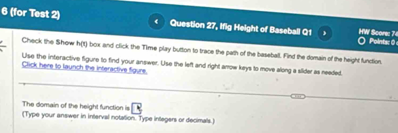 6 (for Test 2) Question 27, Ifig Height of Baseball Q1 HW Score: 74 
Points: 0 
Check the Show h(t) box and click the Time play button to trace the path of the baseball. Find the domain of the height function. 
Use the interactive figure to find your answer. Use the left and right arrow keys to move along a slider as needed. 
Click here to launch the interactive figure. 
The domain of the height function is 
(Type your answer in interval notation. Type integers or decimals.)