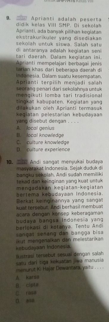 Aprianti adalah peserta
didik kelas VIII SMP. Di sekolah
Aprianti, ada banyak pilihan kegiatan
ekstrakurikuler yang disediakan
sekolah untuk siswa. Salah satu
di antaranya adalah kegiatan seni
tari daerah. Dalam kegiatan ini,
Aprianti mempelajari berbagai jenis
tarian khas dari beberapa daerah di
Indonesia. Dalam suatu kesempatan,
Aprianti terpilih menjadi salah
seorang penari dari sekolahnya untuk
mengikuti lomba tari tradisional
tingkat kabupaten. Kegiatan yang
dilakukan oleh Aprianti termasuk
kegiatan pelestarian kebudayaan
yang disebut dengan . . . .
A. local genius
B. local knowledge
C. culture knowledge
D. culture experience
10. nors Andi sangat menyukai budaya
masyarakat Indonesia. Sejak duduk di
bangku sekolah, Andi sudah memiliki
tekad dan keinginan yang kuat untuk
mengadakan kegiatan-kegiatan
bertema kebudayaan Indonesia.
Berkat keinginannya yang sangat
kuat tersebut, Andi berhasil membuat
acara dengan konsep keberagaman
budaya bangsa Indonesia yang
berlokasi di kotanya. Tentu Andi
sangat senang dan bangga bisa
ikut mengenalkan dan melestarikan 
kebudayaan Indonesia.
Ilustrasi tersebut sesuai dengan salah
satu dari tiga kekuatan jiwa manusia
menurut Ki Hajar Dewantara, yaitu . . . .
A. karsa
B. cipta
C. rasa
D. asa