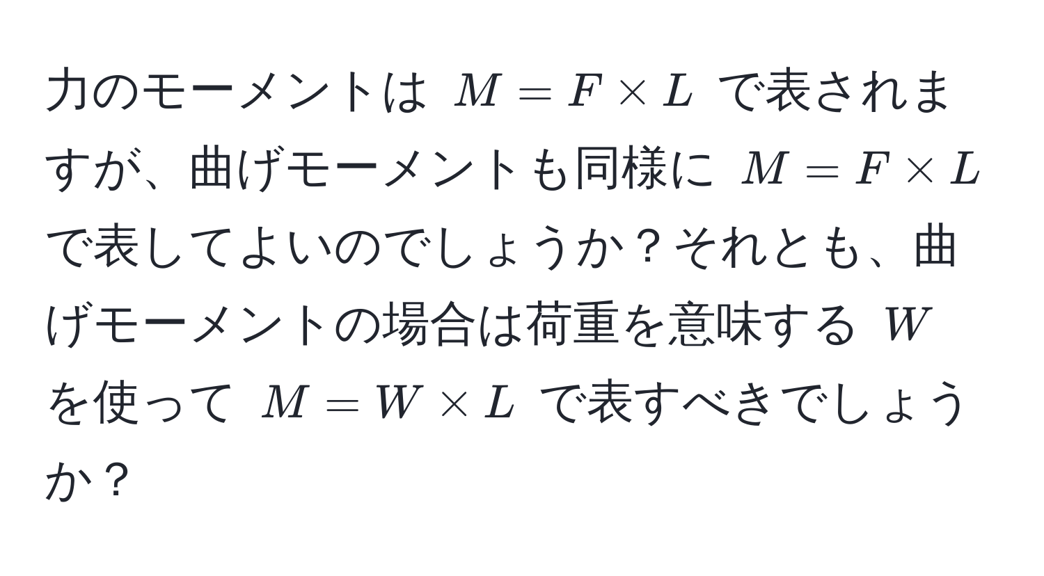 力のモーメントは $M = F * L$ で表されますが、曲げモーメントも同様に $M = F * L$ で表してよいのでしょうか？それとも、曲げモーメントの場合は荷重を意味する $W$ を使って $M = W * L$ で表すべきでしょうか？