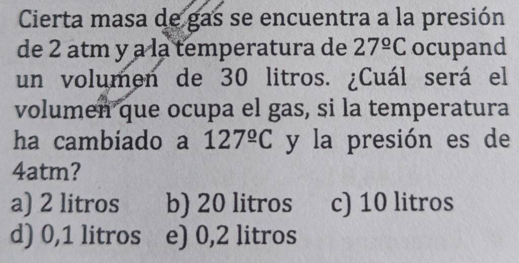 Cierta masa de gas se encuentra a la presión
de 2 atm y a la temperatura de 27^(_ circ)C ocupand
un volumen de 30 litros. ¿Cuál será el
volumen que ocupa el gas, si la temperatura
ha cambiado a 127^(_ circ)C y la presión es de
4atm?
a) 2 litros b) 20 litros c) 10 litros
d) 0,1 litros e) 0,2 litros