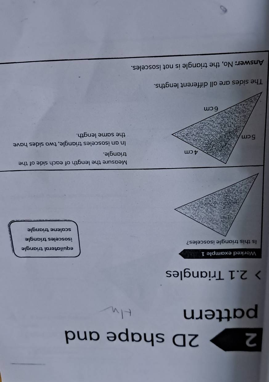 2 2D shape and
pattern
2.1 Triangles
Worked example 1
equilateral triangle
Is this triangle isosceles?
isosceles triangle
scalene triangle
Measure the length of each side of the
triangle.
In an isosceles triangle, two sides have
the same length.
The sides are all different lengths.
Answer: No, the triangle is not isosceles.