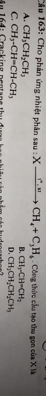 Cho phản ứng nhiệt phân sau : Xxrightarrow I°,x!CH_4+C_3H_6 Công thức cấu tạo thu gọn của X là
A. CH_3CH_2CH_3
B. CH_3-CH=CH_2
C. CH_3-CH=CH-CH_3
D. CH_3CH_2CH_2CH_3
â u 1 64: Cracking pentane th u đ