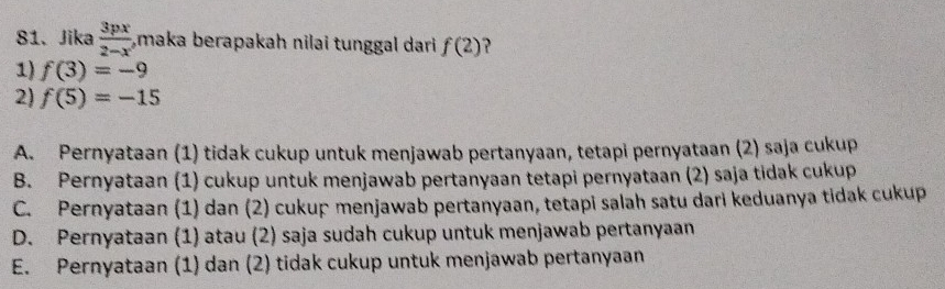 Jika  3px/2-x  ,maka berapakah nilai tunggal dari f(2) ?
1) f(3)=-9
2) f(5)=-15
A. Pernyataan (1) tidak cukup untuk menjawab pertanyaan, tetapi pernyataan (2) saja cukup
B. Pernyataan (1) cukup untuk menjawab pertanyaan tetapi pernyataan (2) saja tidak cukup
C. Pernyataan (1) dan (2) cukup menjawab pertanyaan, tetapi salah satu dari keduanya tidak cukup
D. Pernyataan (1) atau (2) saja sudah cukup untuk menjawab pertanyaan
E. Pernyataan (1) dan (2) tidak cukup untuk menjawab pertanyaan