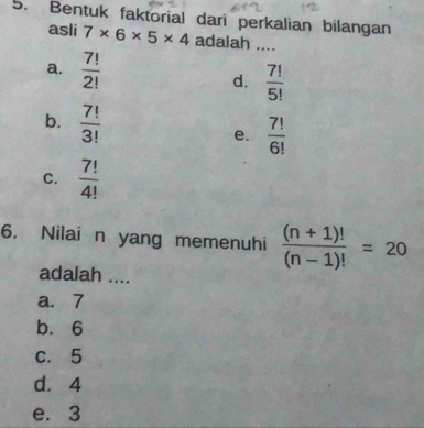 Bentuk faktorial dari perkalian bilangan
asli 7* 6* 5* 4 adalah ....
a.  7!/2!   7!/5! 
d.
b.  7!/3!  e.  7!/6! 
C.  7!/4! 
6. Nilai n yang memenuhi  ((n+1)!)/(n-1)! =20
adalah ....
a. 7
b. 6
c. 5
d. 4
e. 3