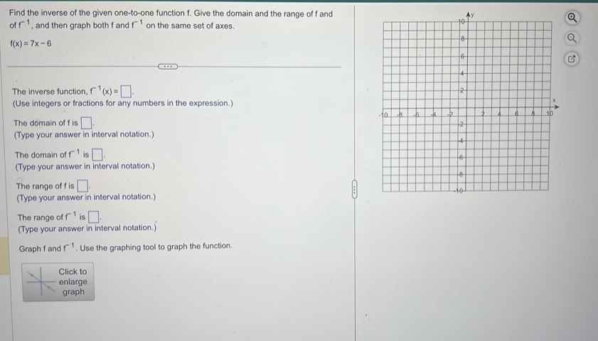 Find the inverse of the given one-to-one function f. Give the domain and the range of f and 
of f^(-1) , and then graph both f and f^(-1) on the same set of axes. 
Q
f(x)=7x-6
B 
The inverse function, f^(-1)(x)=□
(Use integers or fractions for any numbers in the expression.) 
The domain of f is □. 
(Type your answer in interval notation.) 
The domain of f^(-1) is □. 
(Type your answer in interval notation.) 
The range of f is □. 
(Type your answer in interval notation.) 
The range of f^(-1) is □. 
(Type your answer in interval notation.) 
Graph f and f^(-1). Use the graphing tool to graph the function. 
Click to 
enlarge 
graph