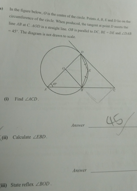 ) In the figure below, O is the centre of the circle. Points A, B, E and D lie on the
circumference of the circle. When produced, the tangent at point D meets the
line AB at C. AOD is a straight line. OB is parallel to DC, BE=DE and ∠ DAB
=45°. The diagram is not drawn to scale.
(i) Find ∠ ACD.
Answer_
(ii) Calculate ∠ EBD.
Answer
_
(iii) State reflex ∠ BOD.