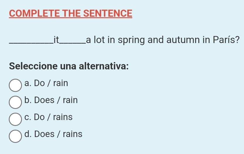 COMPLETE THE SENTENCE
_it_ La lot in spring and autumn in París?
Seleccione una alternativa:
a. Do / rain
b. Does / rain
c. Do / rains
d. Does / rains