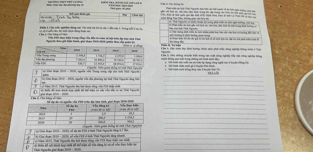 Trường thPT phủ Lương kiêm tra, đánh giá giữa kì 11  Câu 3. Cho thông tin:
Môn: Giáo dục địa phương lớp 10 Năm HQC 2024-2025 Thời gian: 45 phút Phát triển du lịch Thái Nguyễn dựa trên các thể mạnh về du lịch nghĩ dưỡng, sinh thái
văn với lịch sử, văn hóa, tâm lĩnh; trong đó, tập trung vào Khu đu lịch quốc gia Hô vàn
Cốc, Khu di tích quốc gia đặc biệt ATK Định Hoá, Khu di tích Lý Nam Đế và khu vục
sườn đồng Tam Đảo, không gian văn hóa trà
a) Thái Nguyên có nhiều thuận lợi trong phát triển du lịch nghi dưỡng, sinh thái
b) Phát triển du lịch gắn với lịch sử, văn hóa, tâm linh là một trong định hướng cơ
Phần I. Câu trắc nghiệm đúng sai. Thí sinh trả lời từ câu 1 đến câu 3. Trong mỗi ý a), b), bản của tỉnh Thái Nguyên
c), d) ở mỗi câu, thí sinh chọn đúng hoặc sai. c) Xây dựng phát triển du lịch nhằm phát huy bán sắc văn hóa và hướng đến báo vệ
môi trường là định hướng quan trọng
Câu 1. Cho bảng số liệu: d) Khai thác tổi đa các giả trị du lịch từ di tích lịch sử, đặt lợi ích phát triển kinh tễ
Vốn FDI thực hiện trong tổng vốn đầu tư toàn xã hội trên địa bàn tỉnh Thái
Nguyên theo giá hiện hành, giai đoạn 2010-2020 (phân theo cấp quân lý) Phần II. Tự luận lên hàng đầu
Câu 1. Hãy trình bày định hướng chính sách phát triển nông nghiệp thông mình ở Thái
Nguyên.
Câu 2. Nêu những chuyển biển trong sản xuất nông nghiệp tiếp cận nông nghiệp thông
minh thông qua một trong những mô hình dưới đây:
a. Mô hình sân xuất rau an toàn áp dụng công nghệ cao ở huyện Đồng Hỳ.
b. Mô hình chăn nuôi gà ở huyện Phú Bình.
_
c. Mô hình nuôi trồng thuỷ sản ở huyện Đại Từ. trả lời
_
_
_
_
_
_
_
_
_
_
_
_
_
_
_