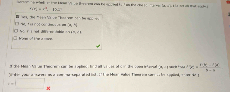 Determine whether the Mean Value theorem can be applied to f on the closed interval [a,b]. (Select all that apply.)
f(x)=x^3,[0,1]
Yes, the Mean Value Theorem can be applied.
No, fis not continuous on [a,b].
No, f is not differentiable on (a,b).
None of the above.
If the Mean Value Theorem can be applied, find all values of c in the open interval (a,b) such that f'(c)= (f(b)-f(a))/b-a . 
(Enter your answers as a comma-separated list. If the Mean Value Theorem cannot be applied, enter NA.)
c=□ ×