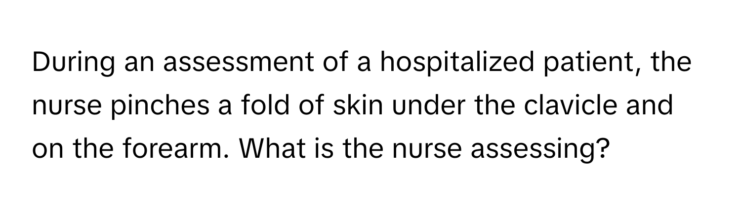 During an assessment of a hospitalized patient, the nurse pinches a fold of skin under the clavicle and on the forearm. What is the nurse assessing?