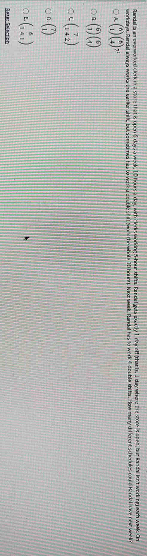 Randal is an overworked clerk in a store that is open 6 days a week, 10 hours a day, with clerks working 5-hour shifts. Randal gets exactly 1 day off (that is, 1 day where the store is open, but Randal isn't working) each week. On
workdays, Randal always works the earlier shift, but sometimes has to work a double shift (work the whole 10 hours). Next week, Randal has to work 4 double shifts. How many different schedules could Randal have next week?
A beginpmatrix 6 1endpmatrix beginpmatrix 6 4endpmatrix 2^1
B. beginpmatrix 6 1endpmatrix beginpmatrix 6 4endpmatrix
C beginpmatrix 7 142endpmatrix
D. beginpmatrix 7 1endpmatrix
E. beginpmatrix 6 141endpmatrix
Reset Selection