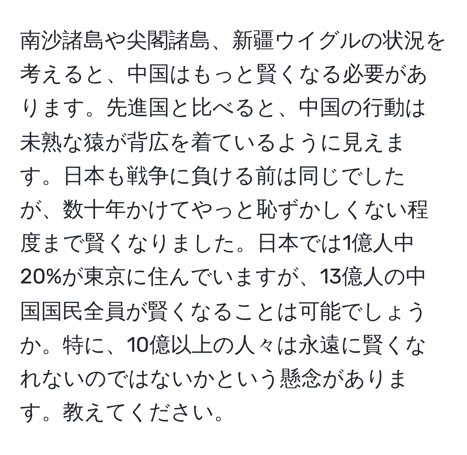 南沙諸島や尖閣諸島、新疆ウイグルの状況を考えると、中国はもっと賢くなる必要があります。先進国と比べると、中国の行動は未熟な猿が背広を着ているように見えます。日本も戦争に負ける前は同じでしたが、数十年かけてやっと恥ずかしくない程度まで賢くなりました。日本では1億人中20%が東京に住んでいますが、13億人の中国国民全員が賢くなることは可能でしょうか。特に、10億以上の人々は永遠に賢くなれないのではないかという懸念があります。教えてください。