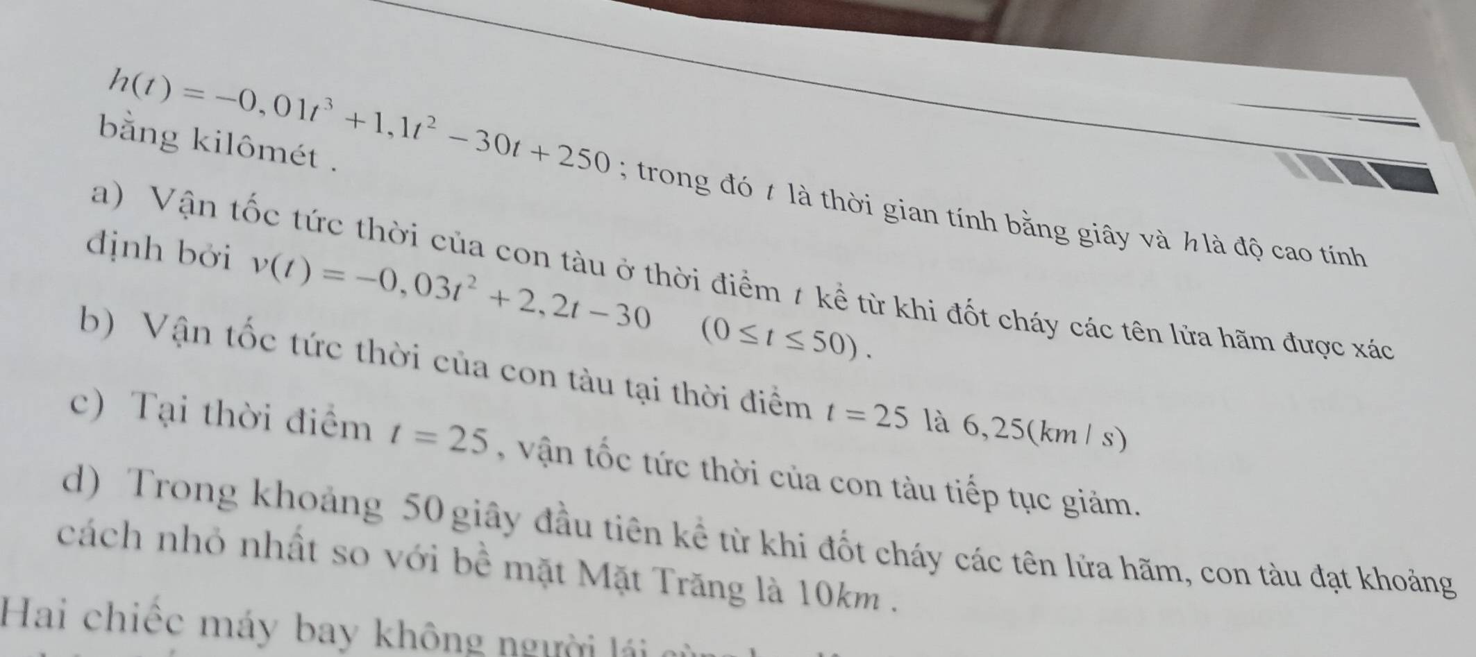 h(t)=-0,01t^3+1,1t^2-30t+250
bằng kilômét . 
; trong đó t là thời gian tính bằng giây và h là độ cao tính 
a) Vận tốc tức thời của con tàu ở thời điểm # kể từ khi đốt cháy các tên lửa hãm được xác 
định bởi v(t)=-0,03t^2+2,2t-30^ (0≤ t≤ 50). 
b) Vận tốc tức thời của con tàu tại thời điểm t=25 là 6,25(km / s) 
c) Tại thời điểm t=25 n tốc tức thời của con tàu tiếp tục giảm. 
d) Trong khoảng 50 giây đầu tiên kể từ khi đốt cháy các tên lửa hãm, con tàu đạt khoảng 
cách nhỏ nhất so với bề mặt Mặt Trăng là 10km. 
Hai chiếc máy bay không người lái ai