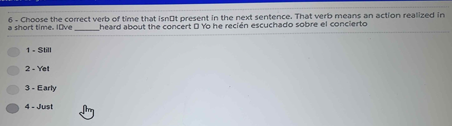 Choose the correct verb of time that isn⊥t present in the next sentence. That verb means an action realized in
a short time. I've _heard about the concert " Yo he recién escuchado sobre el concierto
1 - Still
2 - Yet
3 - Early
4 - Just