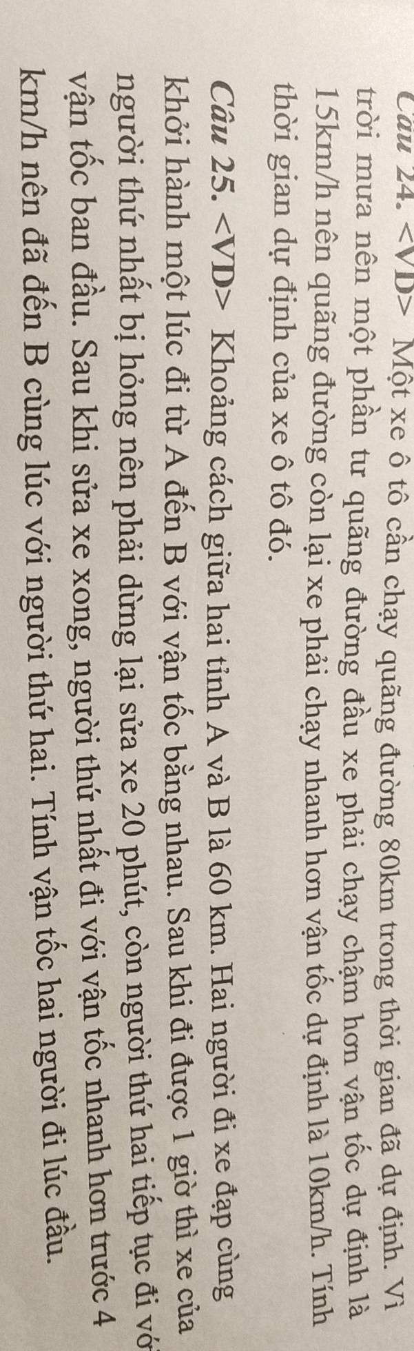 Cau 24. Một xe ô tô cần chạy quãng đường 80km trong thời gian đã dự định. Vì 
trời mưa nên một phần tư quãng đường đầu xe phải chạy chậm hơn vận tốc dự định là
15km/h nên quãng đường còn lại xe phải chạy nhanh hơn vận tốc dự định là 10km/h. Tính 
thời gian dự định của xe ô tô đó. 
Câu 25. Khoảng cách giữa hai tỉnh A và B là 60 km. Hai người đi xe đạp cùng 
khởi hành một lúc đi từ A đến B với vận tốc bằng nhau. Sau khi đi được 1 giờ thì xe của 
người thứ nhất bị hỏng nên phải dừng lại sửa xe 20 phút, còn người thứ hai tiếp tục đi vớ 
vận tốc ban đầu. Sau khi sửa xe xong, người thứ nhất đi với vận tốc nhanh hơn trước 4
km/h nên đã đến B cùng lúc với người thứ hai. Tính vận tốc hai người đi lúc đầu.