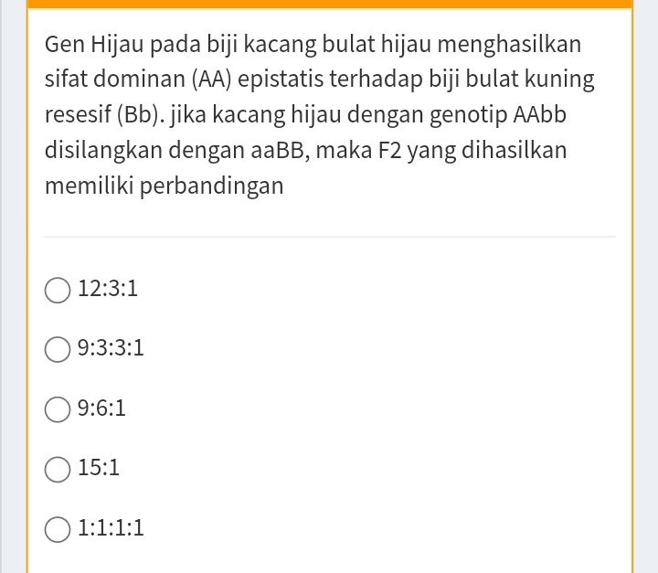 Gen Hijau pada biji kacang bulat hijau menghasilkan
sifat dominan (AA) epistatis terhadap biji bulat kuning
resesif (Bb). jika kacang hijau dengan genotip AAbb
disilangkan dengan aaBB, maka F2 yang dihasilkan
memiliki perbandingan
12:3:1
9:3:3:1
9:6:1
15:1
1:1:1:1