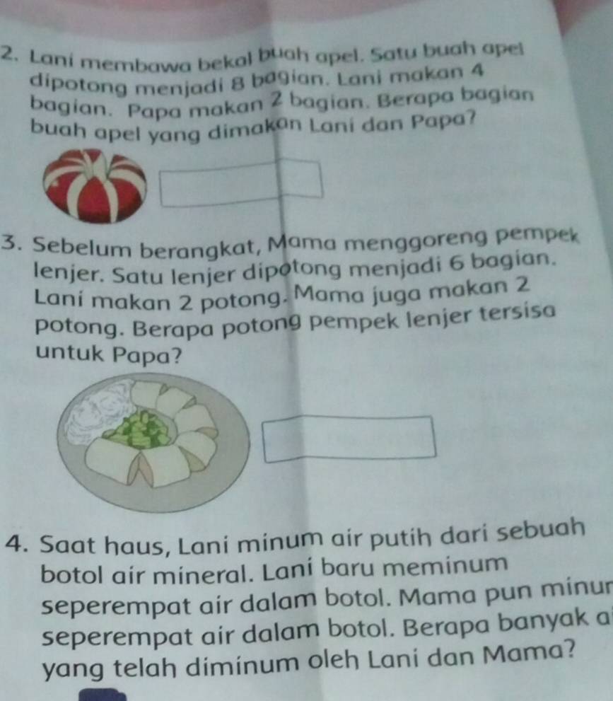 Lani membawa bekal buah apel. Satu buah apel 
dipotong menjadi 8 bagian. Lani makan 4
bagian. Papa makan 2 bagian. Berapa bagian 
buah apel yang dimakan Lani dan Papa? 
3. Sebelum berangkat, Mama menggoreng pempek 
lenjer. Satu lenjer dipotong menjadi 6 bagian. 
Lani makan 2 potong. Mama juga makan 2
potong. Berapa potong pempek lenjer tersisa 
untuk Papa? 
4. Saat haus, Lani minum air putih dari sebuah 
botol air mineral. Lani baru meminum 
seperempat air dalam botol. Mama pun minur 
seperempat air dalam botol. Berapa banyak a 
yang telah diminum oleh Lani dan Mama?