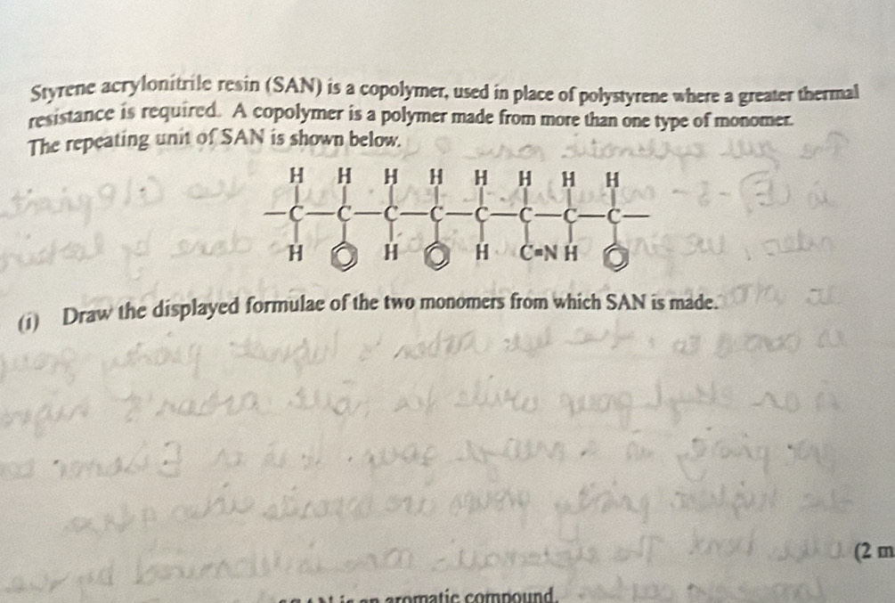 Styrene acrylonitrile resin (SAN) is a copolymer, used in place of polystyrene where a greater thermal 
resistance is required. A copolymer is a polymer made from more than one type of monomer. 
The repeating unit of SAN is shown below. 
(i) Draw the displayed formulae of the two monomers from which SAN is made. 
(2 m