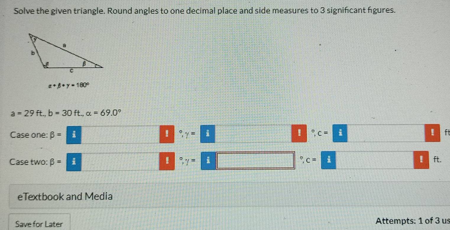 Solve the given triangle. Round angles to one decimal place and side measures to 3 signifcant figures.
alpha +beta +gamma =180°
a=29ft., b=30ft., alpha =69.0°
Case one: beta = i ° gamma = i 
! 。 c=□! ft 
Case two: beta = i 。 gamma = ` c=! ft. 
eTextbook and Media 
Save for Later Attempts: 1 of 3 us