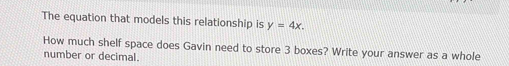 The equation that models this relationship is y=4x. 
How much shelf space does Gavin need to store 3 boxes? Write your answer as a whole 
number or decimal.