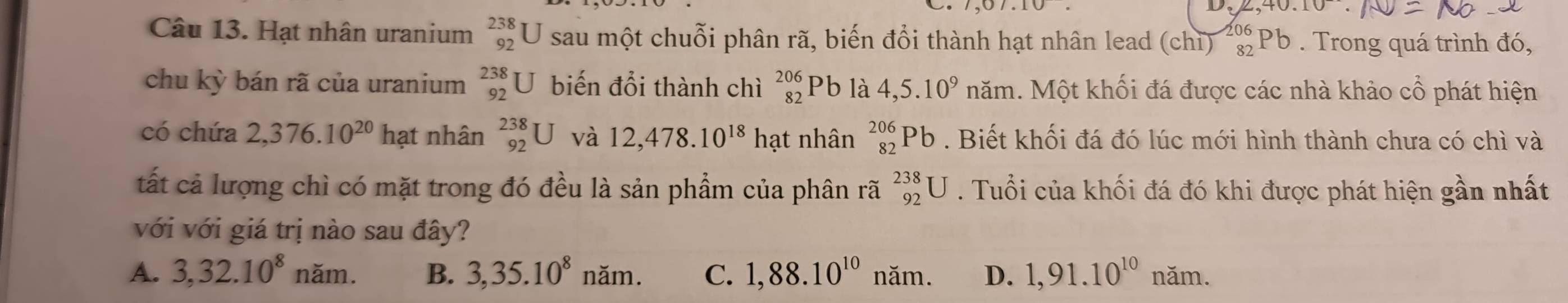 ,40.10
Câu 13. Hạt nhân uranium beginarrayr 238 92endarray U sau một chuỗi phân rã, biến đổi thành hạt nhân lead (chiỉ) _(82)^(206)Pb. Trong quá trình đó,
chu kỳ bán rã của uranium beginarrayr 238 92endarray U biến đổi thành chì beginarrayr 206 82endarray Pb là 4,5.10^9 năm. Một khối đá được các nhà khảo cổ phát hiện
có chứa 2,376.10^(20)ha t nhân beginarrayr 238 92endarray U và 12,478.10^(18)ha t nhân _(82)^(206)Pb. Biết khối đá đó lúc mới hình thành chưa có chì và
tất cả lượng chì có mặt trong đó đều là sản phẩm của phân rã _(92)^(238)U. Tuổi của khối đá đó khi được phát hiện gần nhất
với với giá trị nào sau đây?
A. 3, 32.10^8 nam. B. 3,35.10^8nam. C. 1,88.10^(10)nam. D. 1,91.10^(10) năm.