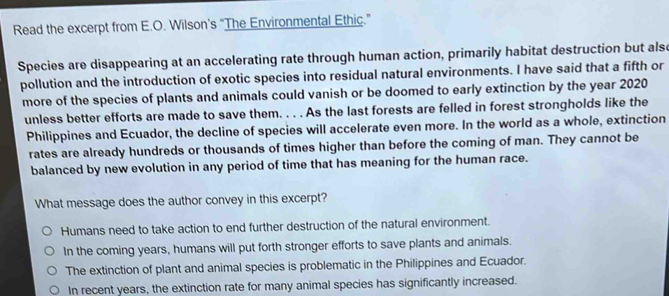 Read the excerpt from E.O. Wilson's “The Environmental Ethic.”
Species are disappearing at an accelerating rate through human action, primarily habitat destruction but alse
pollution and the introduction of exotic species into residual natural environments. I have said that a fifth or
more of the species of plants and animals could vanish or be doomed to early extinction by the year 2020
unless better efforts are made to save them. . . . As the last forests are felled in forest strongholds like the
Philippines and Ecuador, the decline of species will accelerate even more. In the world as a whole, extinction
rates are already hundreds or thousands of times higher than before the coming of man. They cannot be
balanced by new evolution in any period of time that has meaning for the human race.
What message does the author convey in this excerpt?
Humans need to take action to end further destruction of the natural environment.
In the coming years, humans will put forth stronger efforts to save plants and animals.
The extinction of plant and animal species is problematic in the Philippines and Ecuador.
In recent years, the extinction rate for many animal species has significantly increased.