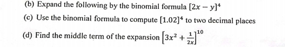 Expand the following by the binomial formula [2x-y]^4
(c) Use the binomial formula to compute [1.02]^4 to two decimal places 
(d) Find the middle term of the expansion [3x^2+ 1/2x ]^10