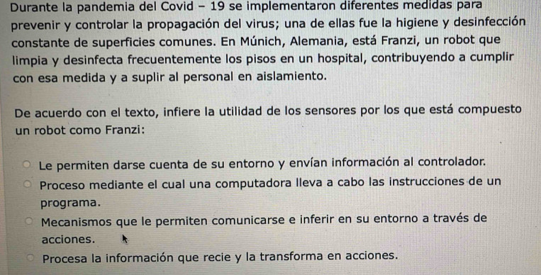 Durante la pandemia del Covid - 19 se implementaron diferentes medidas para
prevenir y controlar la propagación del virus; una de ellas fue la higiene y desinfección
constante de superficies comunes. En Múnich, Alemania, está Franzi, un robot que
limpia y desinfecta frecuentemente los pisos en un hospital, contribuyendo a cumplir
con esa medida y a suplir al personal en aislamiento.
De acuerdo con el texto, infiere la utilidad de los sensores por los que está compuesto
un robot como Franzi:
Le permiten darse cuenta de su entorno y envían información al controlador.
Proceso mediante el cual una computadora lleva a cabo las instrucciones de un
programa.
Mecanismos que le permiten comunicarse e inferir en su entorno a través de
acciones.
Procesa la información que recie y la transforma en acciones.