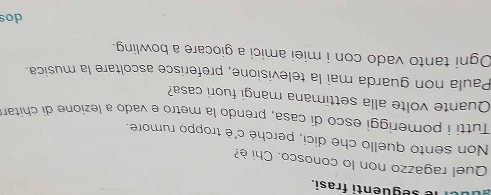 le seguenti frasi.
Quel ragazzo non lo conosco. Chi è?
Non sento quello che dici, perché c'è troppo rumore.
Tutti i pomeriggi esco di casa, prendo la metro e vado a lezione di chitar
Quante volte alla settimana mangi fuori casa?
Paula non guarda mai la televisione, preferisce ascoltare la musica.
Ogni tanto vado con i miei amici a giocare a bowling.
dos