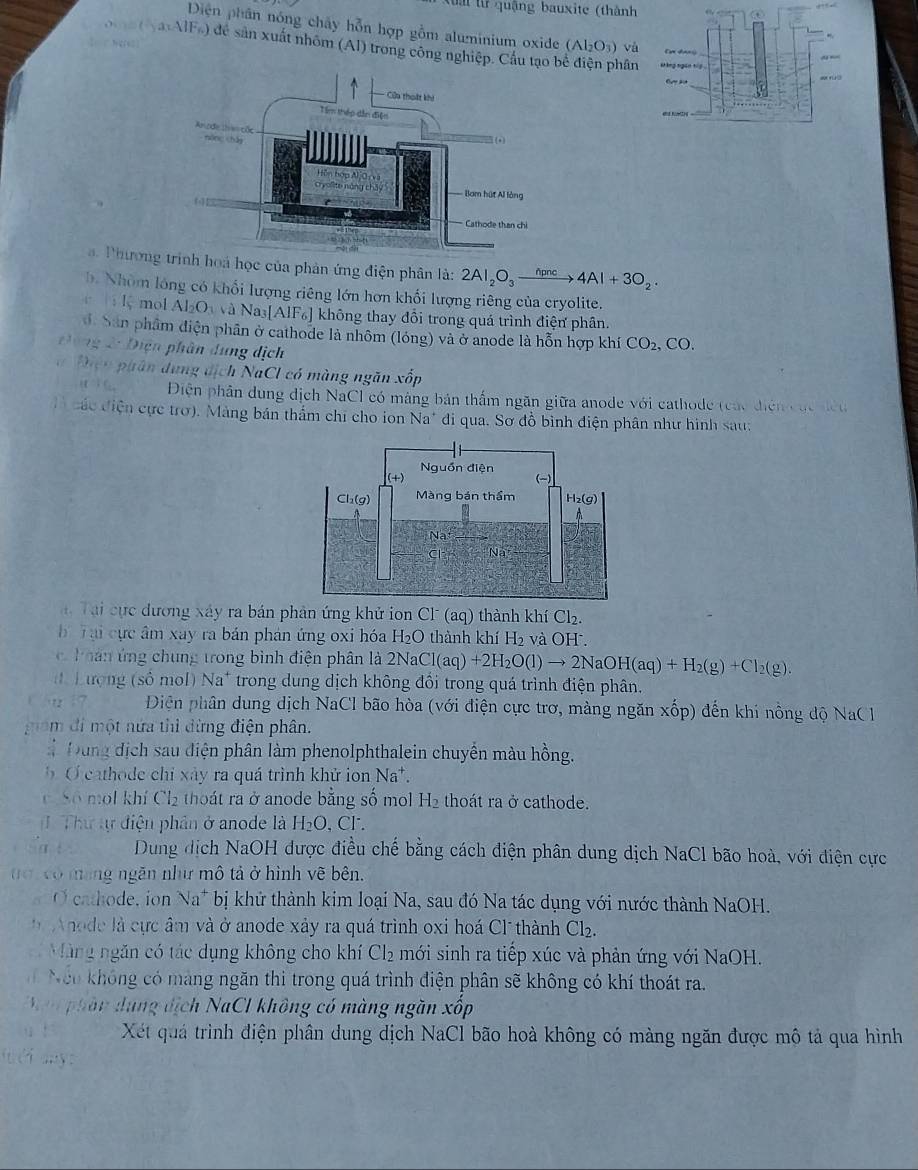 quậng bauxite (thành
a
Diện phân nóng chây hỗn hợp gồm aluminium oxide (Al_2O_3) và
S   (  axAlFs) để sản xuất nhóm (Al) trong công nghiệp. Cầu tạo b hân xáng ngàn tiō
=
Phươngnh hoá học của phản ứng điện phân là: 2Al_2O_3xrightarrow hpnc4Al+3O_2.
b. Nhóm lóng có khổi lượng riêng lớn hơn khổi lượng riêng của cryolite.
r  : lmol Al_2O_3 N và Nas [AIF_6] không thay đổi trong quá trình điện phân.
Sân phẩm điện phân ở cathode là nhôm (lóng) và ở anode là hỗn hợp khí CO_2. , CO.
zǐ 7frac 1° Diện phân dung dịch
f(x)=e^x ph ân  ung dịch NaCl có màng ngăn xốp
(t°)c_circ  Diện phân dung dịch NaCl có máng bản thấm ngăn giữa anode với cathode (các điễn các đều
các điện cực trơ). Màng bán thắm chỉ cho ion Na* đi qua. Sơ đồ bình điện phân như hình sau:
i Tại cực dương xáy ra bản phản ứng khử ion Cl (aq) thành khí Cl_2.
b Tại cực âm xay ra bản phản ứng oxi hóa H_2O thành khí H_2 và OH .
h oá n ứ ng chung trong bình điện phân là 2NaCl(aq)+2H_2O(l)to 2NaOH(aq)+H_2(g)+Cl_2(g).
Lượng (số mol) Na* trong dung dịch không đồi trong quá trình điện phân.
w  17 Diện phân dung dịch NaCl bão hòa (với điện cực trơ, màng ngăn xhat op) đến khi nông độ NaCl
gam đi một nứa thì đừng điện phân.
* Đung dịch sau điện phân làm phenolphthalein chuyền màu hồng.
O cahode chỉ xây ra quá trình khử ion Na*.
c. So mol khí Cl_2 thoát ra ở anode bằng số mol H_2 thoát ra ở cathode.
( Thư tự điện phân ở anode là H_2O , Cl .
Sa t Dung dịch NaOH dược điều chế bằng cách điện phân dung dịch NaCl bão hoà, với điện cực
o có mang ngăn như mô tả ở hình vẽ bên.
O cathode, ion N a * bị khử thành kim loại Na, sau đó Na tác dụng với nước thành NaOH.
Anode là cực âm và ở anode xảy ra quá trình oxi hoá Cl thành Cl₂.
Màng ngăn có tác dụng không cho khí Cl_2 mới sinh ra tiếp xúc và phản ứng với NaOH.
Neo không có mang ngăn thi trong quá trình điện phân sẽ không có khí thoát ra.
Man phần dụng dịch NaCI không có màng ngăn xốp
Xết quả trình điện phân dung dịch NaCl bão hoà không có màng ngăn được mô tả qua hình
i éi ay: