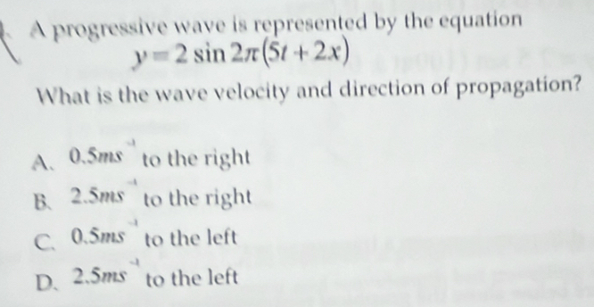 A progressive wave is represented by the equation
y=2sin 2π (5t+2x)
What is the wave velocity and direction of propagation?
A. 0.5ms to the right
B. 2.5ms^(-1) to the right
C. 0.5ms to the left
D. 2.5ms^(-1) to the left