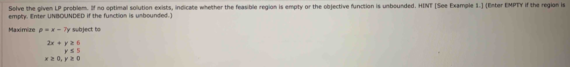 Solve the given LP problem. If no optimal solution exists, indicate whether the feasible region is empty or the objective function is unbounded. HINT [See Example 1.] (Enter EMPTY if the region is 
empty. Enter UNBOUNDED if the function is unbounded.) 
Maximize p=x-7y subject to
2x+y≥ 6
y≤ 5
x≥ 0, y≥ 0