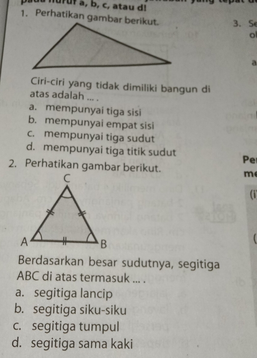 nuruf a, b, c, atau d!
1. Perhatikan gambar berikut.
3. S
o
a
Ciri-ciri yang tidak dimiliki bangun di
atas adalah ... .
a. mempunyai tiga sisi
b. mempunyai empat sisi
c. mempunyai tiga sudut
d. mempunyai tiga titik sudut
Pe
2. Perhatikan gambar berikut.
me
(i
Berdasarkan besar sudutnya, segitiga
ABC di atas termasuk ... .
a. segitiga lancip
b. segitiga siku-siku
c. segitiga tumpul
d. segitiga sama kaki