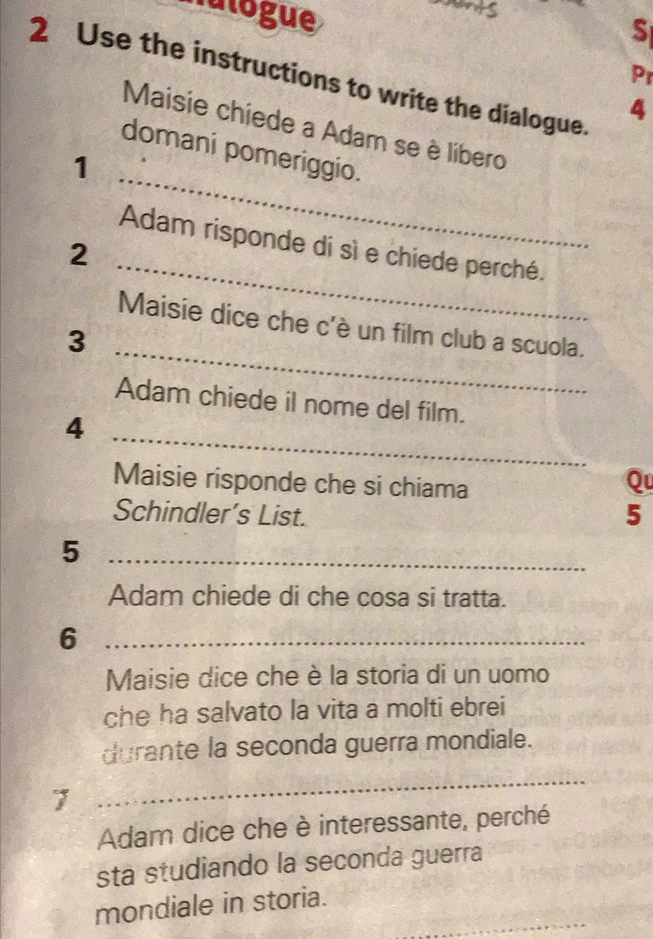 natogue 
S 
Pr 
2 Use the instructions to write the dialogue 
4 
_ 
Maisie chiede a Adam se è líbero 
domani pomeriggio. 
1 
_ 
Adam risponde di sì e chiede perché. 
2 
_ 
Maisie dice che c'è un film club a scuola. 
3 
Adam chiede il nome del film. 
_ 
4 
Maisie risponde che si chiama 
Qu 
Schindler’s List. 5
_5 
Adam chiede di che cosa si tratta. 
_6 
Maisie dice che è la storia di un uomo 
che ha salvato la vita a molti ebrei 
durante la seconda guerra mondiale. 
_ 
Adam dice che è interessante, perché 
sta studiando la seconda guerra 
_ 
mondiale in storia.