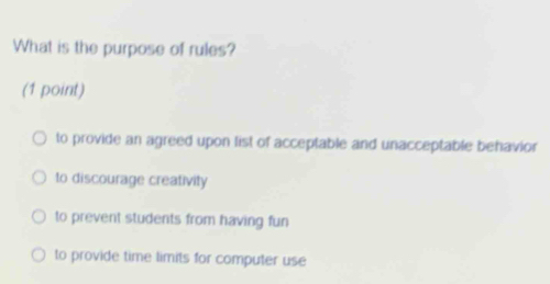 What is the purpose of rules?
(1 point)
to provide an agreed upon list of acceptable and unacceptable behavior
to discourage creativity
to prevent students from having fun
to provide time limits for computer use