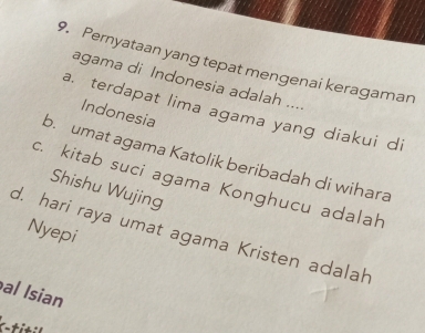 Pernyataan yang tepat mengenai keragaman
agama di Indonesia adalah ....
a. terdapat lima agama yang diakui di
Indonesia
b. umat agama Katolik beribadah di wihara
c. kitab suci agama Konghucu adalah
Shishu Wujing
d. hari raya umat agama Kristen adalah Nyepi
al Isian