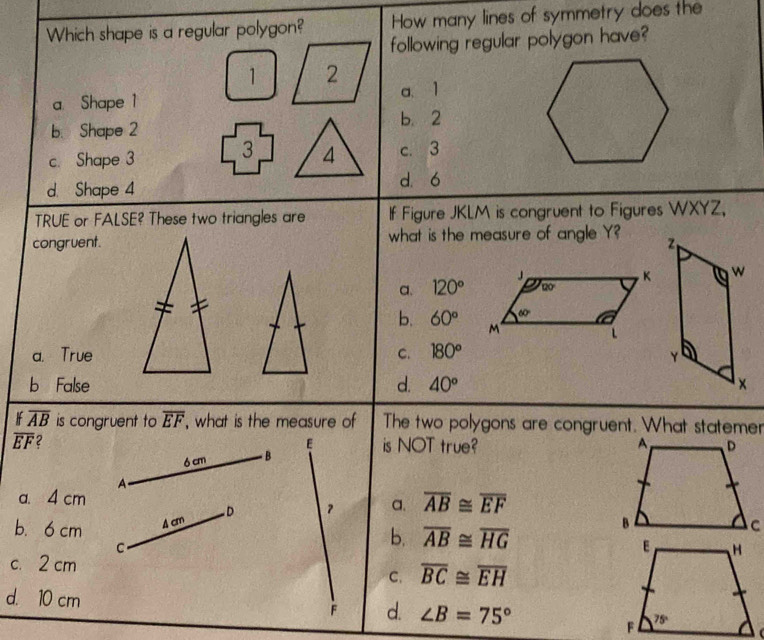 How many lines of symmetry does the
following regular polygon have?
a. Shape 1a、1
b. Shape 2b. 2
c. Shape 3c. 3
d. Shape 4d. ó
TRUE or FALSE? These two triangles are If Figure JKLM is congruent to Figures WXYZ,
congruent. what is the measure of angle Y?
a. 120°
b. 60°
a. True C. 180°
b False d. 40°
overline AB is congruent to overline EF , what is the measure of The two polygons are congruent. What statemer
overline EF 2 is NOT true? 
E
6 cm  B
A.
a. 4 cm
b.6 cm A cm D ？ a. overline AB≌ overline EF
C.
b. overline AB≌ overline HG
c. 2 cm overline BC≌ overline EH
C.
d. 10 cm d. ∠ B=75°
F