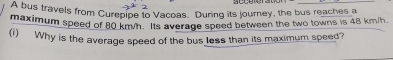 A bus travels from Curepipe to Vacoas. During its journey, the bus reaches a 
maximum speed of 80 km/n. Its average speed between the two towns is 48 km/h
(i) Why is the average speed of the bus less than its maximum speed?