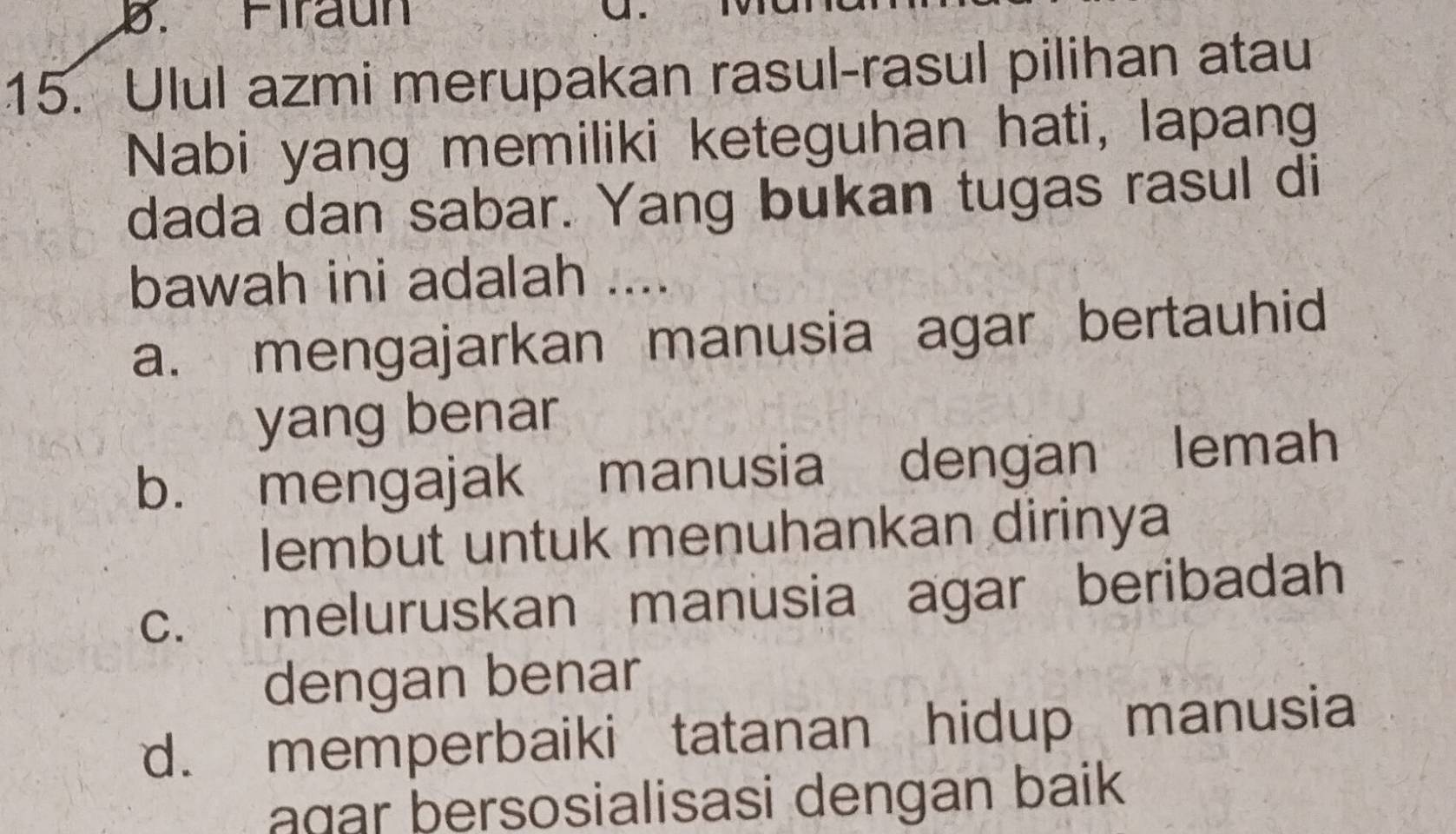 Firaun
15. Ulul azmi merupakan rasul-rasul pilihan atau
Nabi yang memiliki keteguhan hati, lapang
dada dan sabar. Yang bukan tugas rasul di
bawah ini adalah ....
a. mengajarkan manusia agar bertauhid
yang benar
b. mengajak manusia dengan lemah
lembut untuk menuhankan dirinya
c. meluruskan manusia agar beribadah
dengan benar
d. memperbaiki tatanan hidup manusia
agar bersosialisasi dengan baik