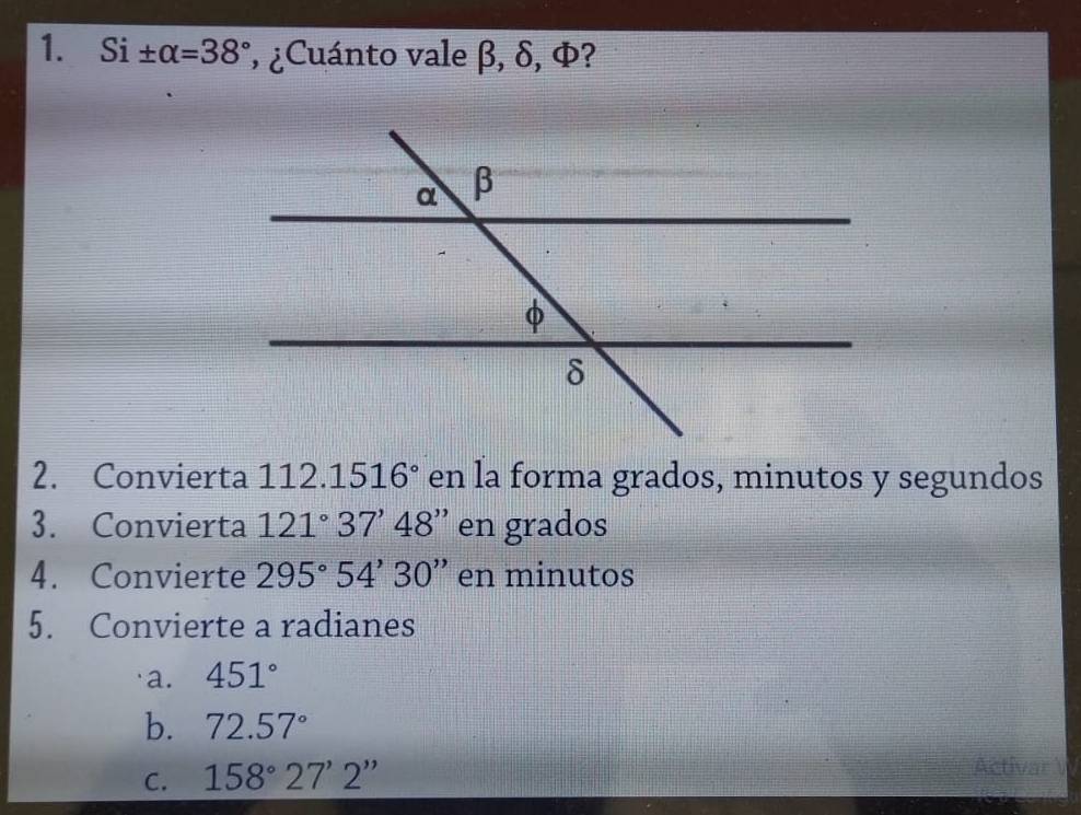 Si ± alpha =38° , ¿Cuánto vale β, δ, Φ? 
2. Convierta 112. 1516° en la forma grados, minutos y segundos 
3. Convierta 121°37'48'' en grados 
4. Convierte 295°54'30'' en minutos 
5. Convierte a radianes 
a. 451°
b. 72.57°
C. 158°27'2''
Activar V