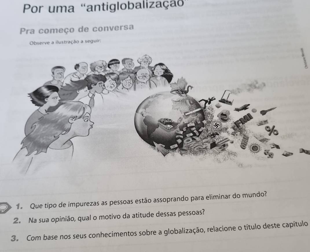 Por uma 'antiglobalização'' 
Pra começo de conversa 
Observe a ilustração a seguir: 
Que tipo de impurezas as pessoas estão assoprando para eliminar do mundo? 
2. Na sua opinião, qual o motivo da atitude dessas pessoas? 
3. Com base nos seus conhecimentos sobre a globalização, relacione o título deste capítulo