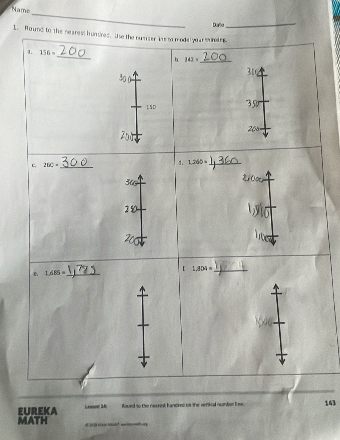 Name 
_ 
Date 
_ 
1. Round to the nearest hundred. Use the number line to model your thinking. 
_ 
a. 156=
b. 342approx  _
300
150
350
200
c. 260= _ 
d. 1,260= _
360
f. 1,804= _ 
e. 1,685= _ 
eureka Lesson 14: Round to the nearest hundred on the vertical number line 143
MATH 
E 2018 Gnst Msi' curka math ong