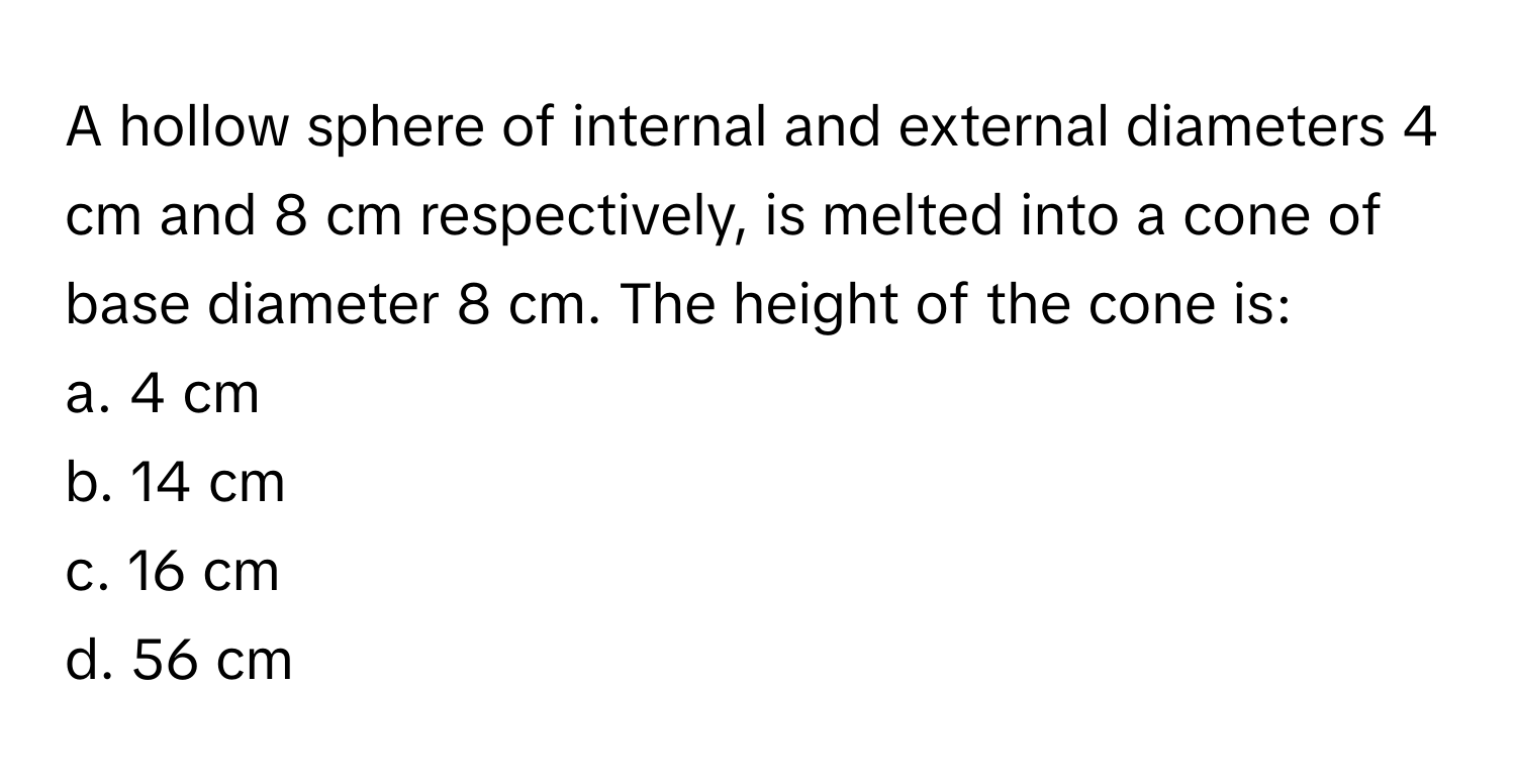 A hollow sphere of internal and external diameters 4 cm and 8 cm respectively, is melted into a cone of base diameter 8 cm. The height of the cone is:
a. 4 cm
b. 14 cm
c. 16 cm
d. 56 cm